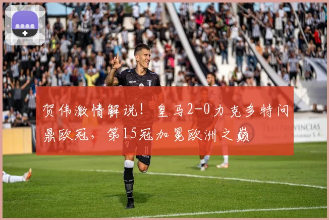 贺伟激情解说！皇马2-0力克多特问鼎欧冠，第15冠加冕欧洲之巅