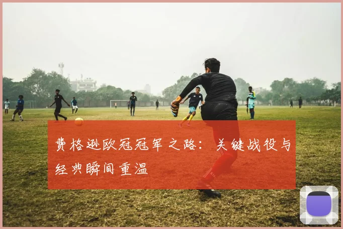 费格逊欧冠冠军之路：关键战役与经典瞬间重温