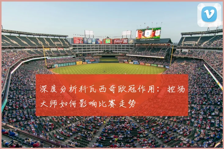 深度分析科瓦西奇欧冠作用：控场大师如何影响比赛走势