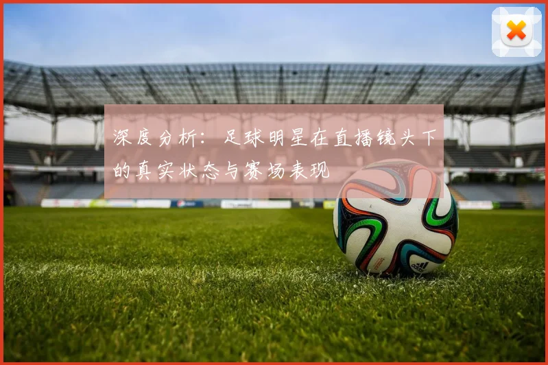 深度分析:足球明星在直播镜头下的真实状态与赛场表现