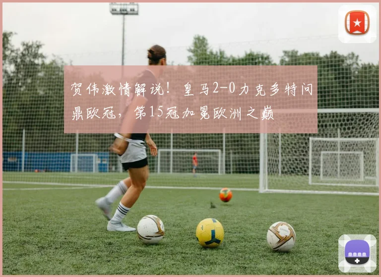 贺伟激情解说!皇马2-0力克多特问鼎欧冠,第15冠加冕欧洲之巅