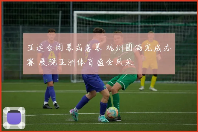 亚运会闭幕式落幕 杭州圆满完成办赛 展现亚洲体育盛会风采