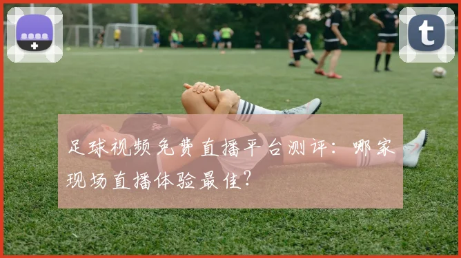 足球视频免费直播平台测评：哪家现场直播体验最佳？