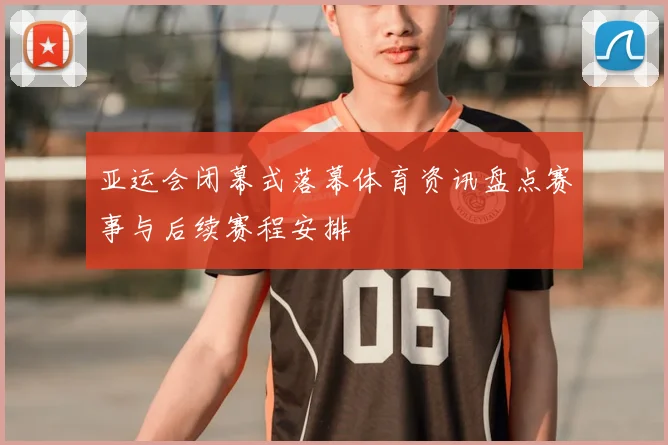 亚运会闭幕式落幕体育资讯盘点赛事与后续赛程安排