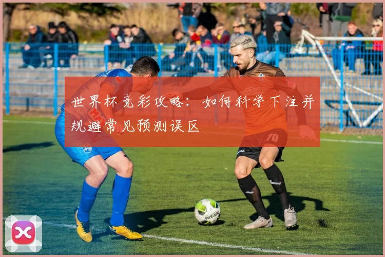 世界杯竞彩攻略：如何科学下注并规避常见预测误区