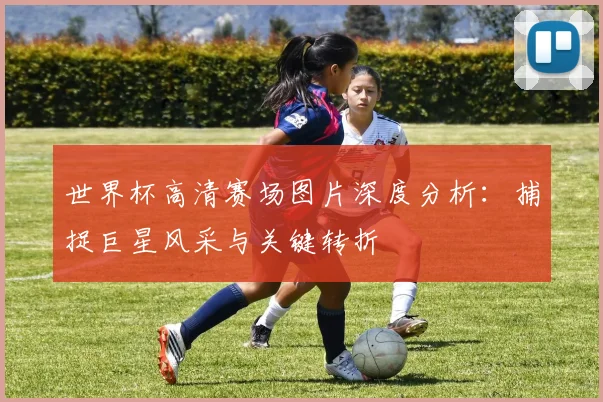 世界杯高清赛场图片深度分析：捕捉巨星风采与关键转折
