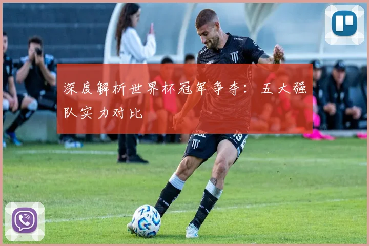 深度解析世界杯冠军争夺：五大强队实力对比