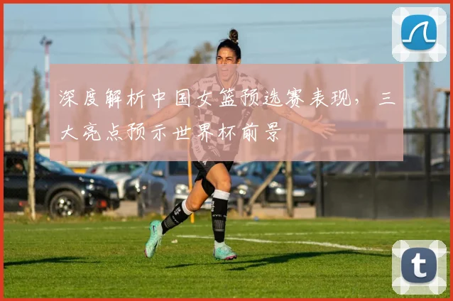 深度解析中国女篮预选赛表现，三大亮点预示世界杯前景