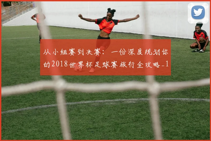 从小组赛到决赛：一份深度规划你的2018世界杯足球赛旅行全攻略_1