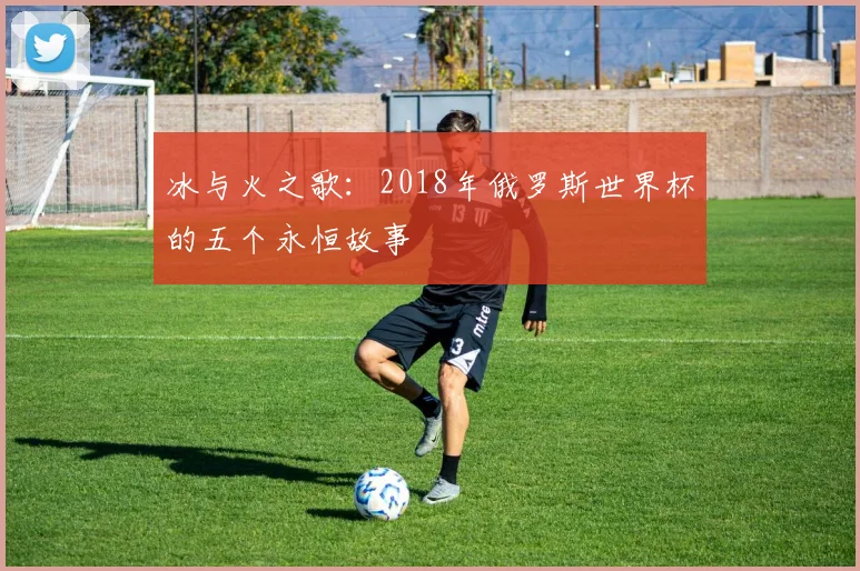 冰与火之歌：2018年俄罗斯世界杯的五个永恒故事