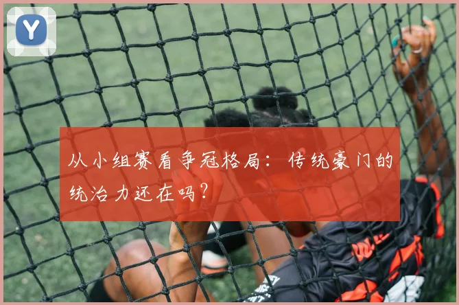 从小组赛看争冠格局：传统豪门的统治力还在吗？