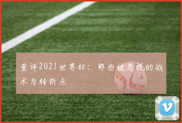 重评2021世界杯：那些被忽视的战术与转折点
