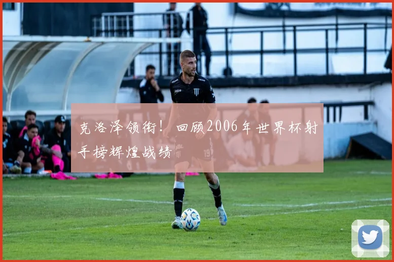 克洛泽领衔！回顾2006年世界杯射手榜辉煌战绩