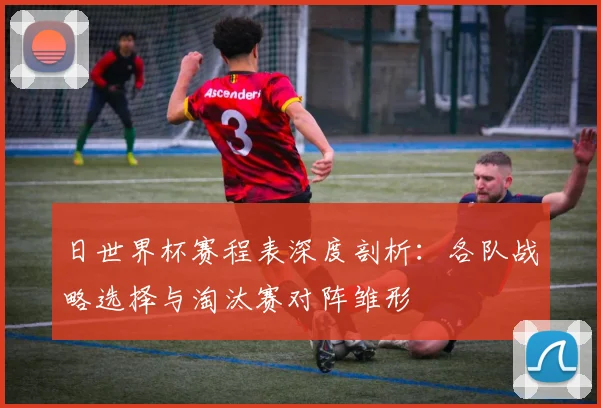 日世界杯赛程表深度剖析：各队战略选择与淘汰赛对阵雏形
